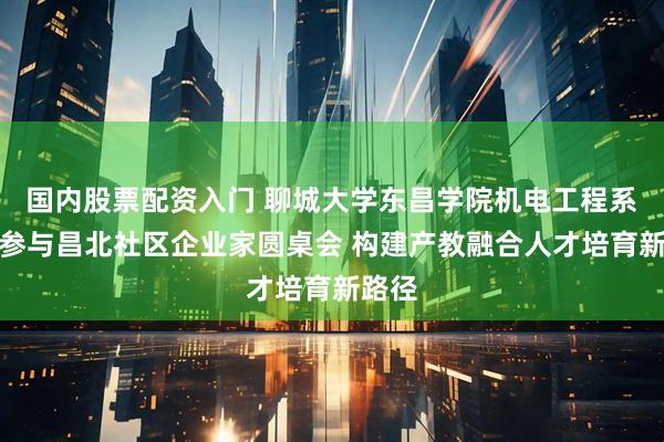 国内股票配资入门 聊城大学东昌学院机电工程系深度参与昌北社区企业家圆桌会 构建产教融合人才培育新路径