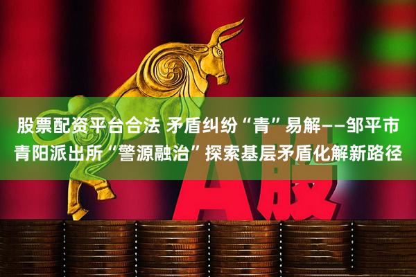股票配资平台合法 矛盾纠纷“青”易解——邹平市青阳派出所“警源融治”探索基层矛盾化解新路径