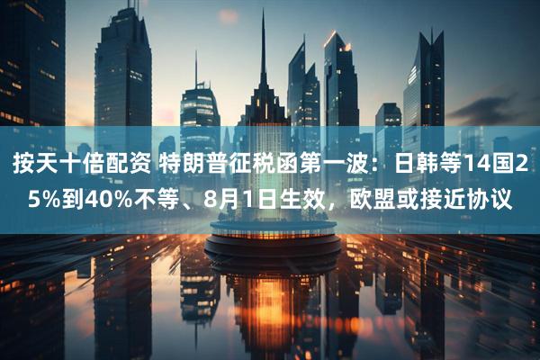 按天十倍配资 特朗普征税函第一波：日韩等14国25%到40%不等、8月1日生效，欧盟或接近协议