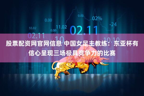 股票配资网官网信息 中国女足主教练：东亚杯有信心呈现三场极具竞争力的比赛