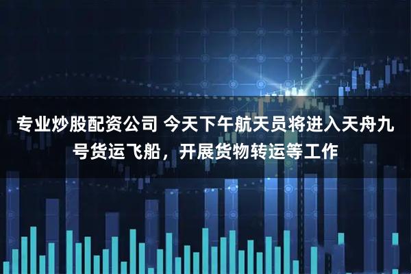 专业炒股配资公司 今天下午航天员将进入天舟九号货运飞船，开展货物转运等工作