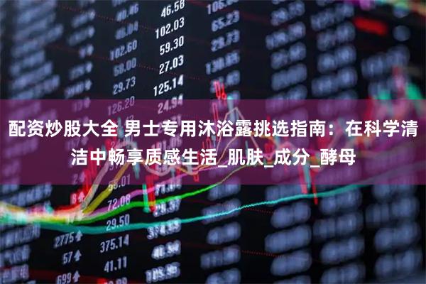 配资炒股大全 男士专用沐浴露挑选指南：在科学清洁中畅享质感生活_肌肤_成分_酵母
