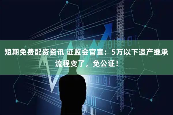 短期免费配资资讯 证监会官宣：5万以下遗产继承流程变了，免公证！