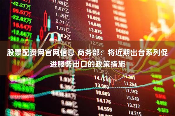 股票配资网官网信息 商务部：将近期出台系列促进服务出口的政策措施