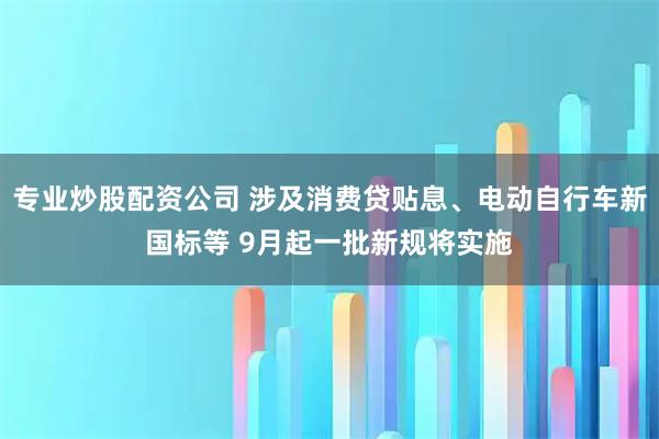 专业炒股配资公司 涉及消费贷贴息、电动自行车新国标等 9月起一批新规将实施