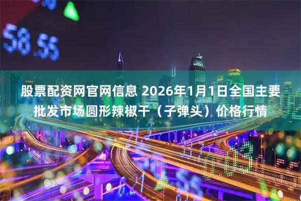 股票配资网官网信息 2026年1月1日全国主要批发市场圆形辣椒干（子弹头）价格行情