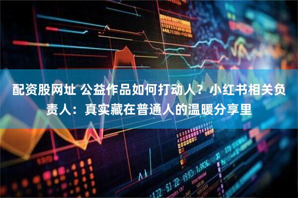 配资股网址 公益作品如何打动人？小红书相关负责人：真实藏在普通人的温暖分享里