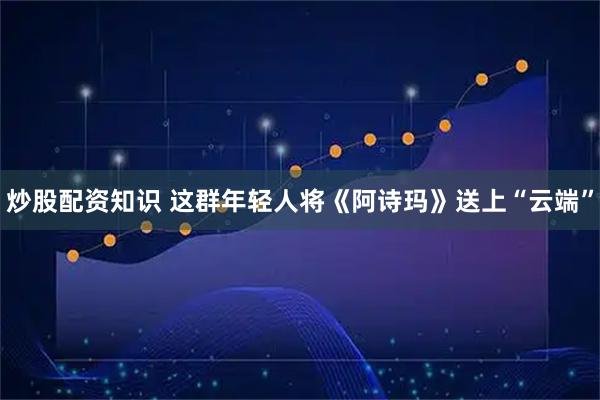 炒股配资知识 这群年轻人将《阿诗玛》送上“云端”