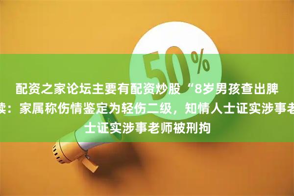 配资之家论坛主要有配资炒股 “8岁男孩查出脾破裂”后续：家属称伤情鉴定为轻伤二级，知情人士证实涉事老师被刑拘