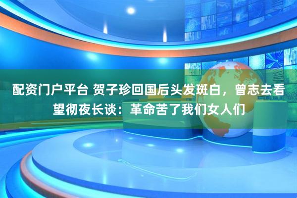 配资门户平台 贺子珍回国后头发斑白，曾志去看望彻夜长谈：革命苦了我们女人们