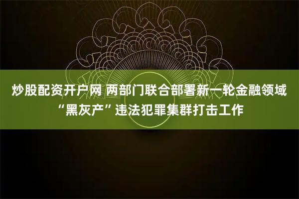 炒股配资开户网 两部门联合部署新一轮金融领域“黑灰产”违法犯罪集群打击工作