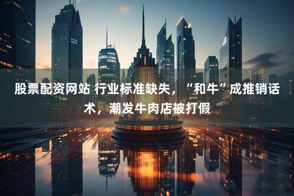 股票配资网站 行业标准缺失，“和牛”成推销话术，潮发牛肉店被打假